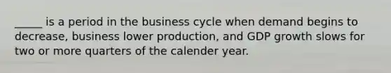 _____ is a period in the business cycle when demand begins to decrease, business lower production, and GDP growth slows for two or more quarters of the calender year.