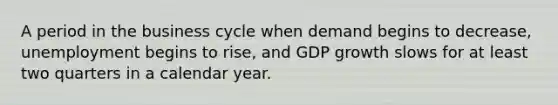 A period in the business cycle when demand begins to decrease, unemployment begins to rise, and GDP growth slows for at least two quarters in a calendar year.