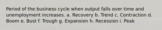 Period of the business cycle when output falls over time and unemployment increases. a. Recovery b. Trend c. Contraction d. Boom e. Bust f. Trough g. Expansion h. Recession i. Peak