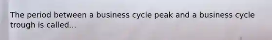 The period between a business cycle peak and a business cycle trough is called...