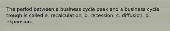 The period between a business cycle peak and a business cycle trough is called a. recalculation. b. recession. c. diffusion. d. expansion.