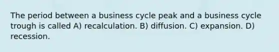 The period between a business cycle peak and a business cycle trough is called A) recalculation. B) diffusion. C) expansion. D) recession.