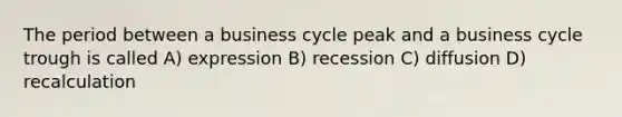 The period between a business cycle peak and a business cycle trough is called A) expression B) recession C) diffusion D) recalculation