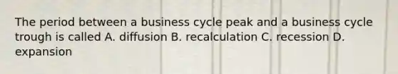 The period between a business cycle peak and a business cycle trough is called A. diffusion B. recalculation C. recession D. expansion