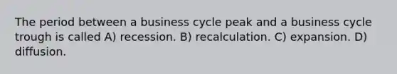 The period between a business cycle peak and a business cycle trough is called A) recession. B) recalculation. C) expansion. D) diffusion.