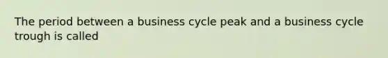 The period between a business cycle peak and a business cycle trough is called