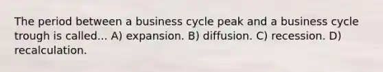 The period between a business cycle peak and a business cycle trough is called... A) expansion. B) diffusion. C) recession. D) recalculation.