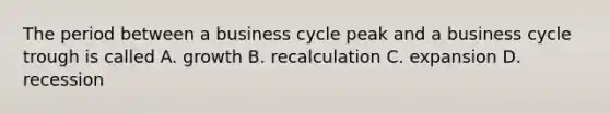 The period between a business cycle peak and a business cycle trough is called A. growth B. recalculation C. expansion D. recession