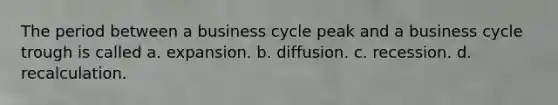 The period between a business cycle peak and a business cycle trough is called a. expansion. b. diffusion. c. recession. d. recalculation.