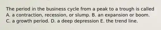 The period in the business cycle from a peak to a trough is called A. a contraction, recession, or slump. B. an expansion or boom. C. a growth period. D. a deep depression E. the trend line.