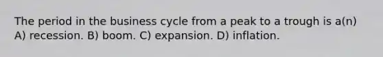 The period in the business cycle from a peak to a trough is a(n) A) recession. B) boom. C) expansion. D) inflation.