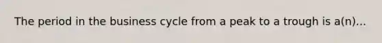 The period in the business cycle from a peak to a trough is a(n)...