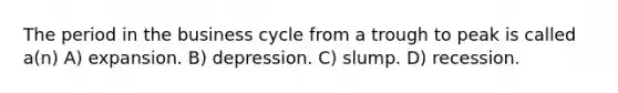 The period in the business cycle from a trough to peak is called a(n) A) expansion. B) depression. C) slump. D) recession.