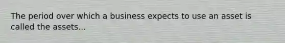 The period over which a business expects to use an asset is called the assets...