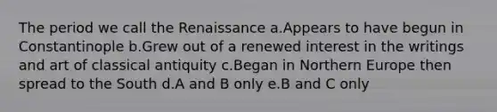 The period we call the Renaissance a.Appears to have begun in Constantinople b.Grew out of a renewed interest in the writings and art of classical antiquity c.Began in Northern Europe then spread to the South d.A and B only e.B and C only