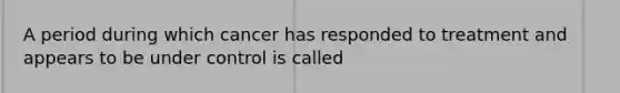 A period during which cancer has responded to treatment and appears to be under control is called