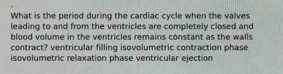 What is the period during the cardiac cycle when the valves leading to and from the ventricles are completely closed and blood volume in the ventricles remains constant as the walls contract? ventricular filling isovolumetric contraction phase isovolumetric relaxation phase ventricular ejection