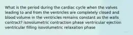 What is the period during the cardiac cycle when the valves leading to and from the ventricles are completely closed and blood volume in the ventricles remains constant as the walls contract? isovolumetric contraction phase ventricular ejection ventricular filling isovolumetric relaxation phase