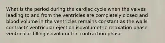 What is the period during the cardiac cycle when the valves leading to and from the ventricles are completely closed and blood volume in the ventricles remains constant as the walls contract? ventricular ejection isovolumetric relaxation phase ventricular filling isovolumetric contraction phase