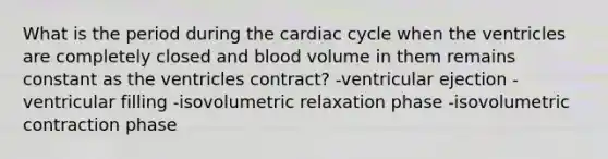 What is the period during the cardiac cycle when the ventricles are completely closed and blood volume in them remains constant as the ventricles contract? -ventricular ejection -ventricular filling -isovolumetric relaxation phase -isovolumetric contraction phase