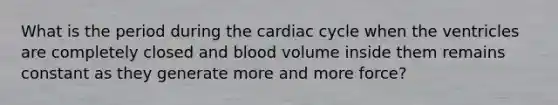 What is the period during the cardiac cycle when the ventricles are completely closed and blood volume inside them remains constant as they generate more and more force?