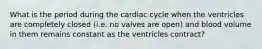 What is the period during the cardiac cycle when the ventricles are completely closed (i.e. no valves are open) and blood volume in them remains constant as the ventricles contract?