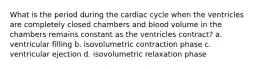 What is the period during the cardiac cycle when the ventricles are completely closed chambers and blood volume in the chambers remains constant as the ventricles contract? a. ventricular filling b. isovolumetric contraction phase c. ventricular ejection d. isovolumetric relaxation phase