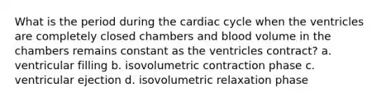 What is the period during the cardiac cycle when the ventricles are completely closed chambers and blood volume in the chambers remains constant as the ventricles contract? a. ventricular filling b. isovolumetric contraction phase c. ventricular ejection d. isovolumetric relaxation phase