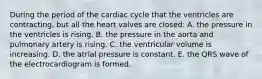 During the period of the cardiac cycle that the ventricles are contracting, but all the heart valves are closed: A. the pressure in the ventricles is rising. B. the pressure in the aorta and pulmonary artery is rising. C. the ventricular volume is increasing. D. the atrial pressure is constant. E. the QRS wave of the electrocardiogram is formed.