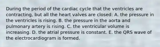 During the period of the cardiac cycle that the ventricles are contracting, but all the heart valves are closed: A. the pressure in the ventricles is rising. B. the pressure in the aorta and pulmonary artery is rising. C. the ventricular volume is increasing. D. the atrial pressure is constant. E. the QRS wave of the electrocardiogram is formed.