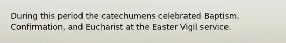 During this period the catechumens celebrated Baptism, Confirmation, and Eucharist at the Easter Vigil service.