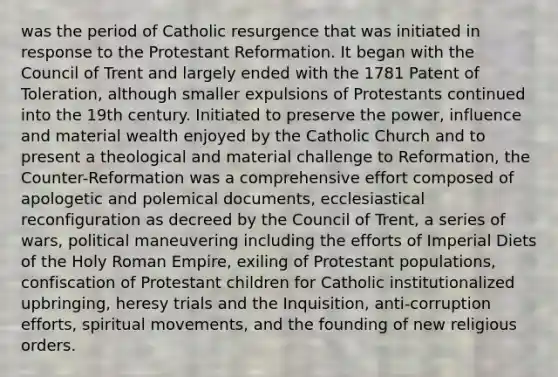 was the period of Catholic resurgence that was initiated in response to the Protestant Reformation. It began with the Council of Trent and largely ended with the 1781 Patent of Toleration, although smaller expulsions of Protestants continued into the 19th century. Initiated to preserve the power, influence and material wealth enjoyed by the Catholic Church and to present a theological and material challenge to Reformation, the Counter-Reformation was a comprehensive effort composed of apologetic and polemical documents, ecclesiastical reconfiguration as decreed by the Council of Trent, a series of wars, political maneuvering including the efforts of Imperial Diets of the Holy Roman Empire, exiling of Protestant populations, confiscation of Protestant children for Catholic institutionalized upbringing, heresy trials and the Inquisition, anti-corruption efforts, spiritual movements, and the founding of new religious orders.