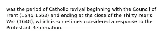 was the period of Catholic revival beginning with the Council of Trent (1545-1563) and ending at the close of the Thirty Year's War (1648), which is sometimes considered a response to the Protestant Reformation.