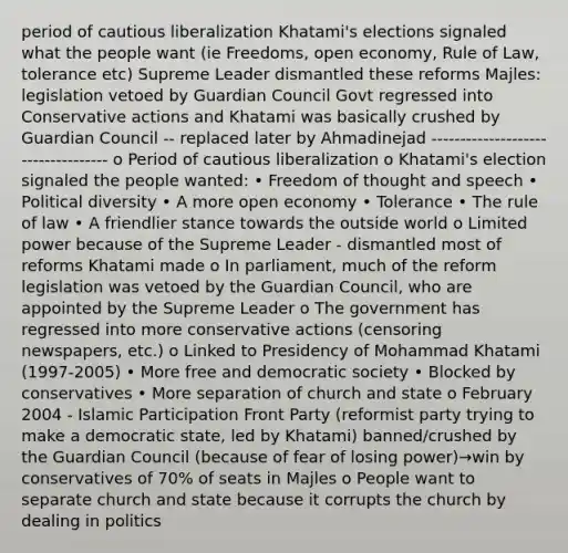 period of cautious liberalization Khatami's elections signaled what the people want (ie Freedoms, open economy, Rule of Law, tolerance etc) Supreme Leader dismantled these reforms Majles: legislation vetoed by Guardian Council Govt regressed into Conservative actions and Khatami was basically crushed by Guardian Council -- replaced later by Ahmadinejad ----------------------------------- o Period of cautious liberalization o Khatami's election signaled the people wanted: • Freedom of thought and speech • Political diversity • A more open economy • Tolerance • The rule of law • A friendlier stance towards the outside world o Limited power because of the Supreme Leader - dismantled most of reforms Khatami made o In parliament, much of the reform legislation was vetoed by the Guardian Council, who are appointed by the Supreme Leader o The government has regressed into more conservative actions (censoring newspapers, etc.) o Linked to Presidency of Mohammad Khatami (1997-2005) • More free and democratic society • Blocked by conservatives • More separation of church and state o February 2004 - Islamic Participation Front Party (reformist party trying to make a democratic state, led by Khatami) banned/crushed by the Guardian Council (because of fear of losing power)→win by conservatives of 70% of seats in Majles o People want to separate church and state because it corrupts the church by dealing in politics