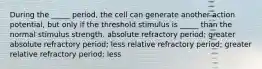 During the _____ period, the cell can generate another action potential, but only if the threshold stimulus is _____ than the normal stimulus strength. absolute refractory period; greater absolute refractory period; less relative refractory period; greater relative refractory period; less