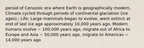 period of Cenozoic era where Earth is geographically modern, Climate cycled through periods of continental glaciation (ice ages).; Life: Large mammals began to evolve, went extinct at end of last ice age approximately 10,000 years ago, Modern humans evolve ~ 100,000 years ago, migrate out of Africa to Europe and Asia ~ 50,000 years ago, migrate to Americas ~ 14,000 years ago