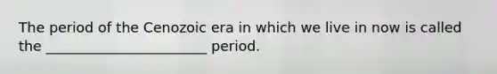 The period of the Cenozoic era in which we live in now is called the _______________________ period.