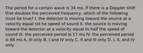 The period for a certain wave is 34 ms. If there is a Doppler shift that doubles the perceived frequency, which of the following must be true? I. the detector is moving toward the source at a velocity equal tot he speed of sound II. the source is moving toward the detector at a velocity equal to half the speed of sound III. the perceived period is 17 ms IV. the perceived period is 68 ms A. III only B. I and IV only C. II and III only D. I, II, and IV only