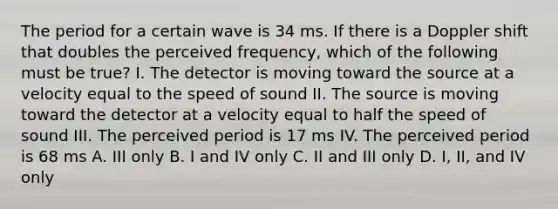 The period for a certain wave is 34 ms. If there is a Doppler shift that doubles the perceived frequency, which of the following must be true? I. The detector is moving toward the source at a velocity equal to the speed of sound II. The source is moving toward the detector at a velocity equal to half the speed of sound III. The perceived period is 17 ms IV. The perceived period is 68 ms A. III only B. I and IV only C. II and III only D. I, II, and IV only