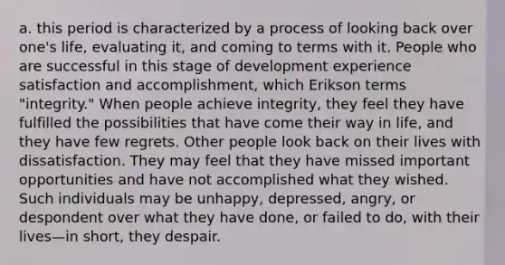 a. this period is characterized by a process of looking back over one's life, evaluating it, and coming to terms with it. People who are successful in this stage of development experience satisfaction and accomplishment, which Erikson terms "integrity." When people achieve integrity, they feel they have fulfilled the possibilities that have come their way in life, and they have few regrets. Other people look back on their lives with dissatisfaction. They may feel that they have missed important opportunities and have not accomplished what they wished. Such individuals may be unhappy, depressed, angry, or despondent over what they have done, or failed to do, with their lives—in short, they despair.