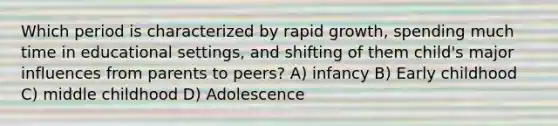 Which period is characterized by rapid growth, spending much time in educational settings, and shifting of them child's major influences from parents to peers? A) infancy B) Early childhood C) middle childhood D) Adolescence