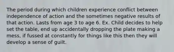 The period during which children experience conflict between independence of action and the sometimes negative results of that action. Lasts from age 3 to age 6. Ex. Child decides to help set the table, end up accidentally dropping the plate making a mess, if fussed at constantly for things like this then they will develop a sense of guilt.