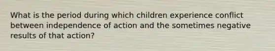 What is the period during which children experience conflict between independence of action and the sometimes negative results of that action?