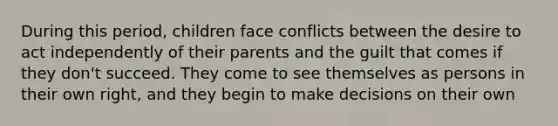 During this period, children face conflicts between the desire to act independently of their parents and the guilt that comes if they don't succeed. They come to see themselves as persons in their own right, and they begin to make decisions on their own