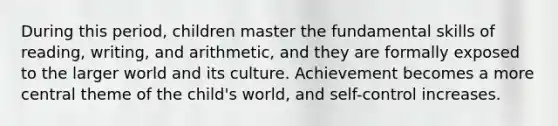 During this period, children master the fundamental skills of reading, writing, and arithmetic, and they are formally exposed to the larger world and its culture. Achievement becomes a more central theme of the child's world, and self-control increases.