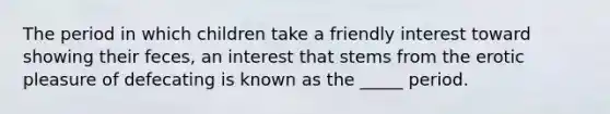 The period in which children take a friendly interest toward showing their feces, an interest that stems from the erotic pleasure of defecating is known as the _____ period.