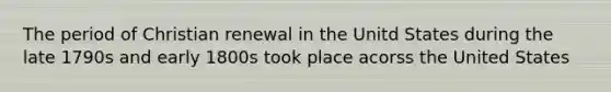 The period of Christian renewal in the Unitd States during the late 1790s and early 1800s took place acorss the United States