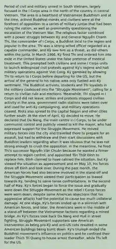 Period of civil and military unrest in South Vietnam, largely focused in the I Corps area in the north of the country in central Vietnam. The area is a heartland of Vietnamese Buddhism and at the time, activist Buddhist monks and civilians were at the forefront of opposition to a series of military juntas that had been ruling the nation, as well as prominently questioning the escalation of the Vietnam War. The religious factor combined with a power struggle between Kỳ and General Nguyễn Chánh Thi, the commander of I Corps, a Buddhist local to the region and popular in the area. Thi was a strong-willed officer regarded as a capable commander, and Kỳ saw him as a threat, as did others within the junta. In March 1966, Kỳ fired Thi and ordered him into exile in the United States under the false pretense of medical treatment. This prompted both civilians and some I Corps units to launch widespread civil protests against Kỳ's regime and halt military operations against Viet Cong. Kỳ gambled by allowing Thi to return to I Corps before departing for the US, but the arrival of the general to his native area only fuelled anti-Kỳ sentiment. The Buddhist activists, students and Thi loyalists in the military coalesced into the "Struggle Movement", calling for a return to civilian rule and elections. Meanwhile, Thi stayed in I Corps and did not leave; strikes and protests stopped civilian activity in the area, government radio stations were taken over and used for anti-Kỳ campaigning, and military operations ceased. Riots also spread to the capital Saigon and other cities further south. At the start of April, Kỳ decided to move. He declared that Da Nang, the main centre in I Corps, to be under communist control and publicly vowed to kill the mayor, who had expressed support for the Struggle Movement. He moved military forces into the city and travelled there to prepare for an assault, but had to withdraw and then start discussions with Buddhist leaders regarding when it was obvious that he was not strong enough to crush the opposition. In the meantime, he fired Thi's successor Nguyễn Văn Chuân because he wanted a firmer attempt to regain control, and appointed Tôn Thất Đính to replace him. Đính claimed to have calmed the situation, but Kỳ viewed the situation as appeasement and on May 15, his forces drove off Đính and took over. During the past month, the American forces had also become involved in the stand-off and the Struggle Movement viewed their participation as biased towards Kỳ, tending to some tense confrontations. In the second half of May, Kỳ's forces began to force the issue and gradually wore down the Struggle Movement as the rebel I Corps forces were worn down, despite some American objections that his aggressive attacks had the potential to cause too much collateral damage. At one stage, Kỳ's forces ended up in a skirmish with American forces, and later, the Americans were in the middle of a stand-off between the Vietnamese factions regarding a mined bridge. As Kỳ's forces took back Da Nang and Huế in street fighting, Struggle Movement supporters saw American intervention as being pro-Kỳ and anti-US riots resulted in some American buildings being burnt down. Kỳ's triumph ended the Buddhist movement's influence on politics and he confined their leader Thích Trí Quang to house arrest thereafter, while Thi left for the US.