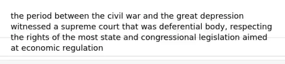 the period between the civil war and the great depression witnessed a supreme court that was deferential body, respecting the rights of the most state and congressional legislation aimed at economic regulation