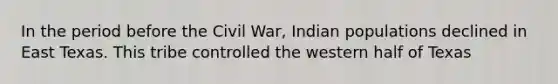 In the period before the Civil War, Indian populations declined in East Texas. This tribe controlled the western half of Texas